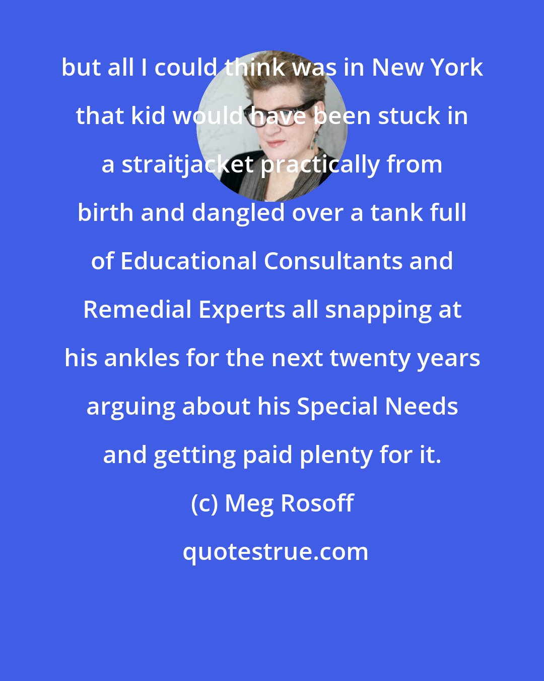Meg Rosoff: but all I could think was in New York that kid would have been stuck in a straitjacket practically from birth and dangled over a tank full of Educational Consultants and Remedial Experts all snapping at his ankles for the next twenty years arguing about his Special Needs and getting paid plenty for it.