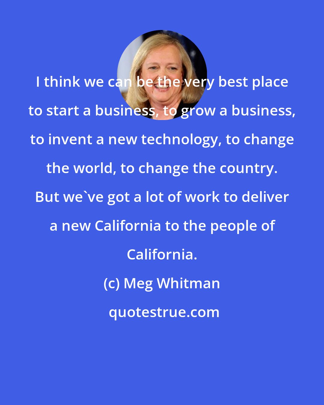 Meg Whitman: I think we can be the very best place to start a business, to grow a business, to invent a new technology, to change the world, to change the country. But we've got a lot of work to deliver a new California to the people of California.