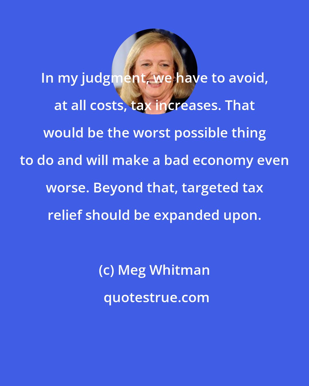 Meg Whitman: In my judgment, we have to avoid, at all costs, tax increases. That would be the worst possible thing to do and will make a bad economy even worse. Beyond that, targeted tax relief should be expanded upon.