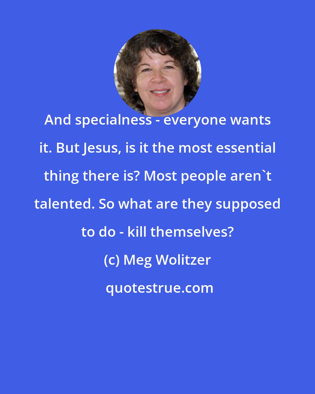 Meg Wolitzer: And specialness - everyone wants it. But Jesus, is it the most essential thing there is? Most people aren't talented. So what are they supposed to do - kill themselves?