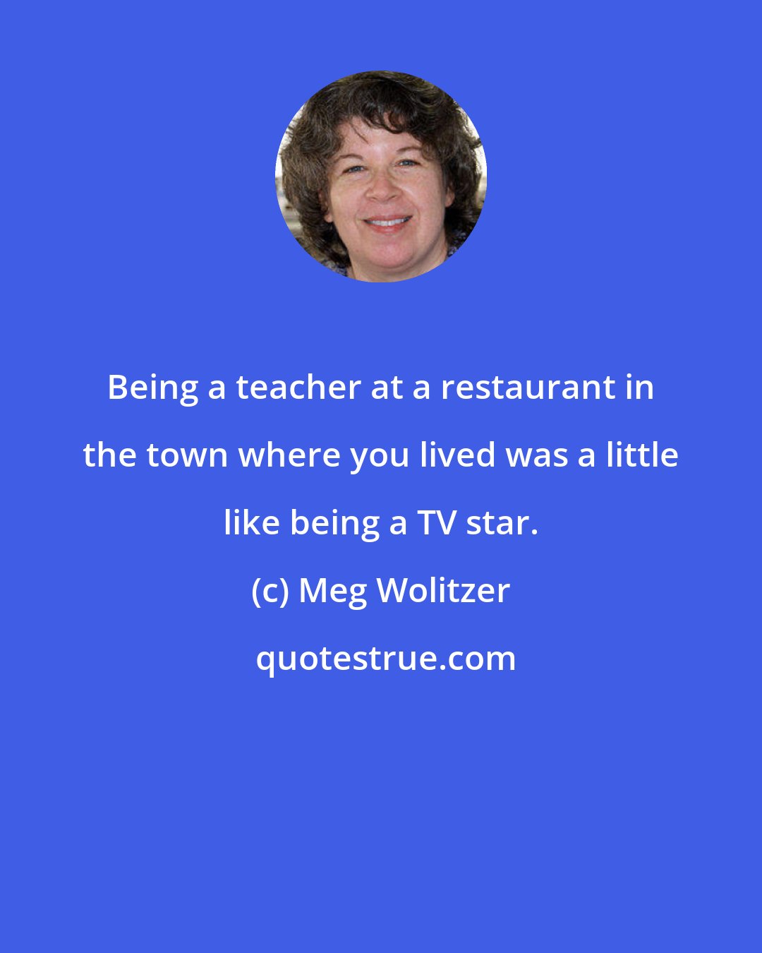 Meg Wolitzer: Being a teacher at a restaurant in the town where you lived was a little like being a TV star.
