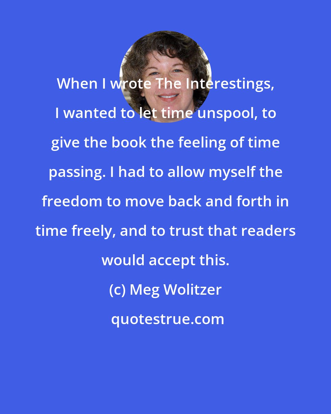 Meg Wolitzer: When I wrote The Interestings, I wanted to let time unspool, to give the book the feeling of time passing. I had to allow myself the freedom to move back and forth in time freely, and to trust that readers would accept this.
