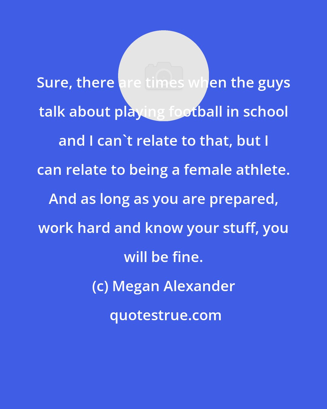 Megan Alexander: Sure, there are times when the guys talk about playing football in school and I can't relate to that, but I can relate to being a female athlete. And as long as you are prepared, work hard and know your stuff, you will be fine.