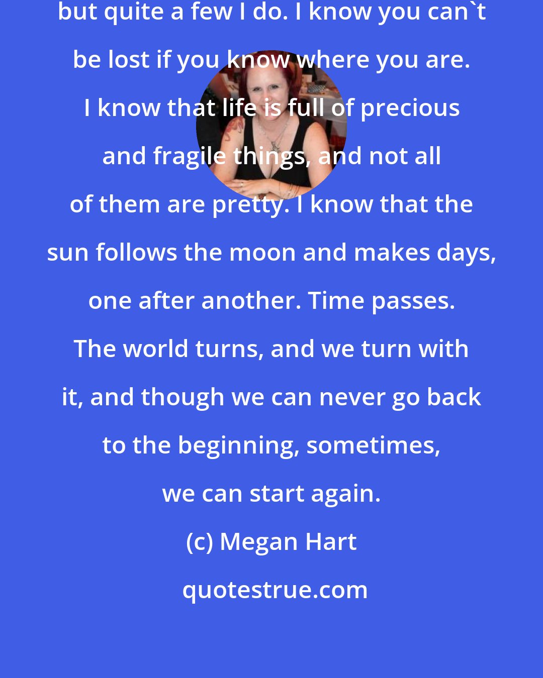 Megan Hart: There are many things I don't know, but quite a few I do. I know you can't be lost if you know where you are. I know that life is full of precious and fragile things, and not all of them are pretty. I know that the sun follows the moon and makes days, one after another. Time passes. The world turns, and we turn with it, and though we can never go back to the beginning, sometimes, we can start again.