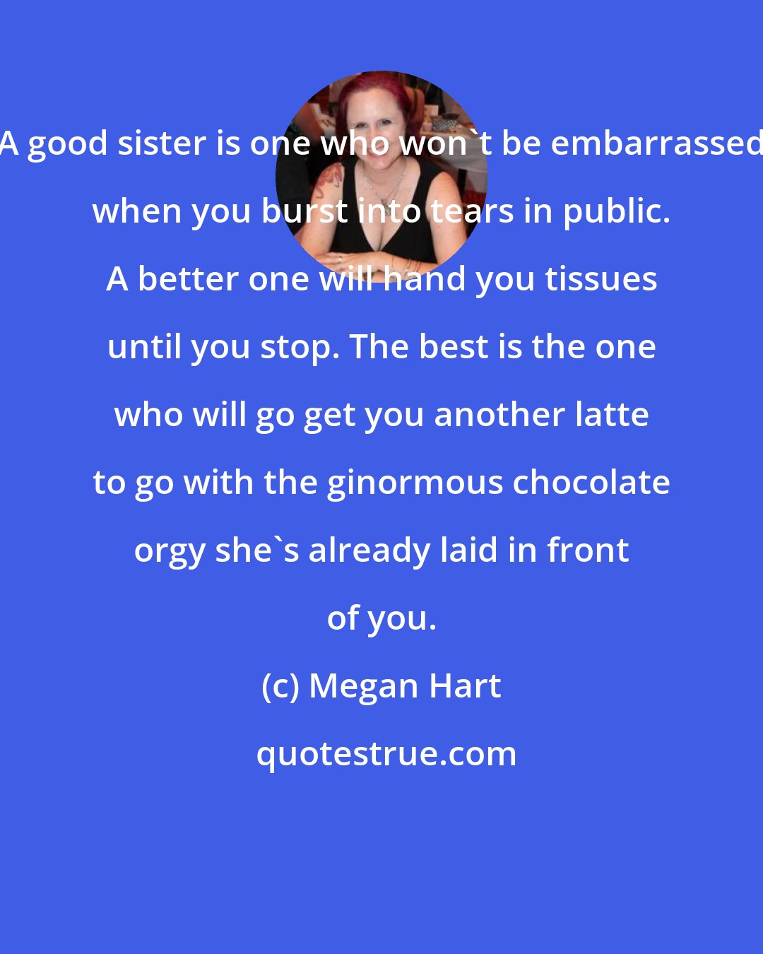 Megan Hart: A good sister is one who won't be embarrassed when you burst into tears in public. A better one will hand you tissues until you stop. The best is the one who will go get you another latte to go with the ginormous chocolate orgy she's already laid in front of you.