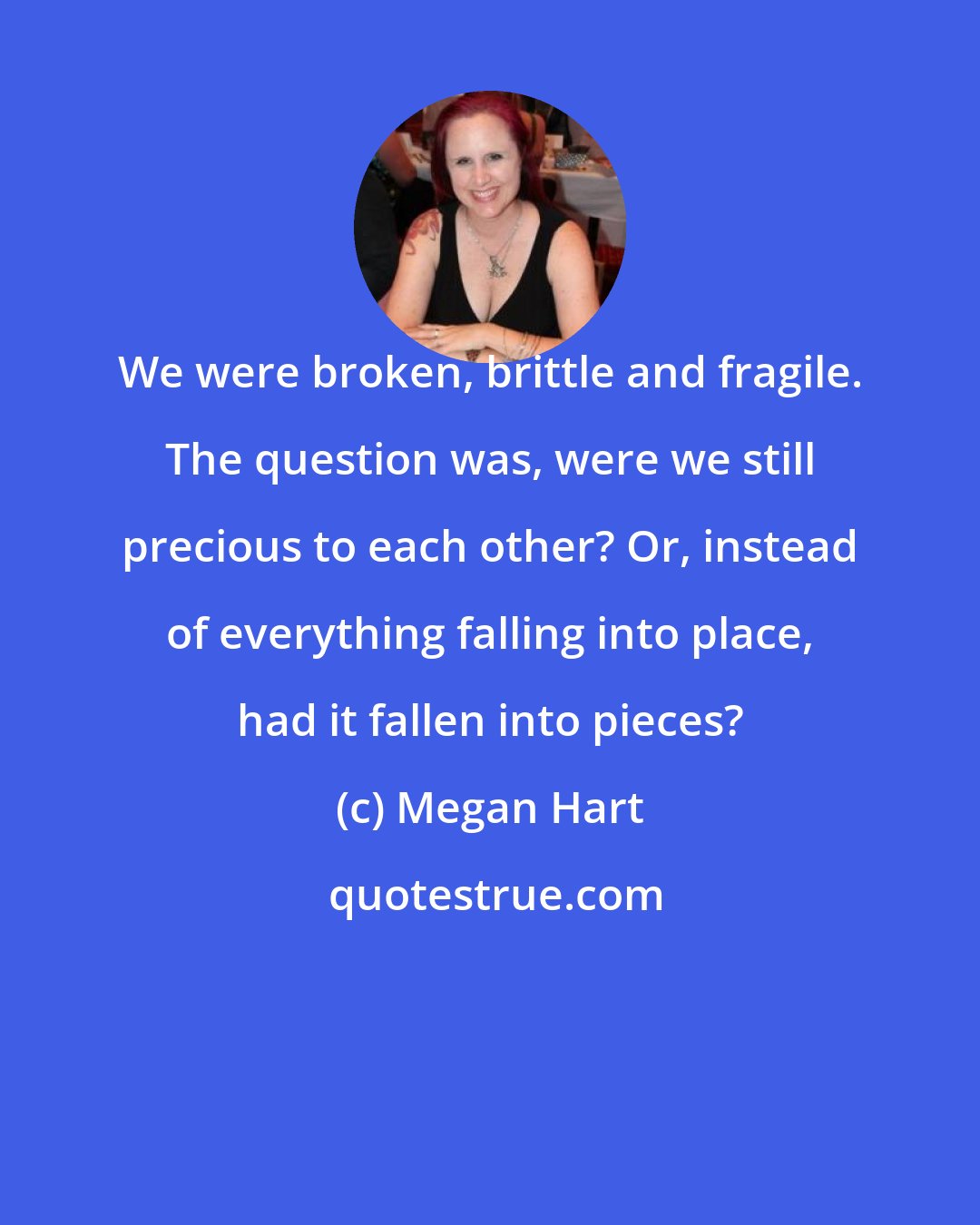 Megan Hart: We were broken, brittle and fragile. The question was, were we still precious to each other? Or, instead of everything falling into place, had it fallen into pieces?