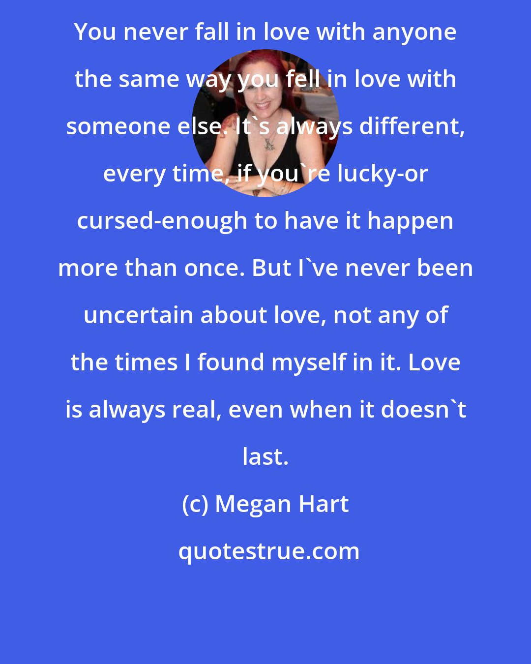 Megan Hart: You never fall in love with anyone the same way you fell in love with someone else. It's always different, every time, if you're lucky-or cursed-enough to have it happen more than once. But I've never been uncertain about love, not any of the times I found myself in it. Love is always real, even when it doesn't last.