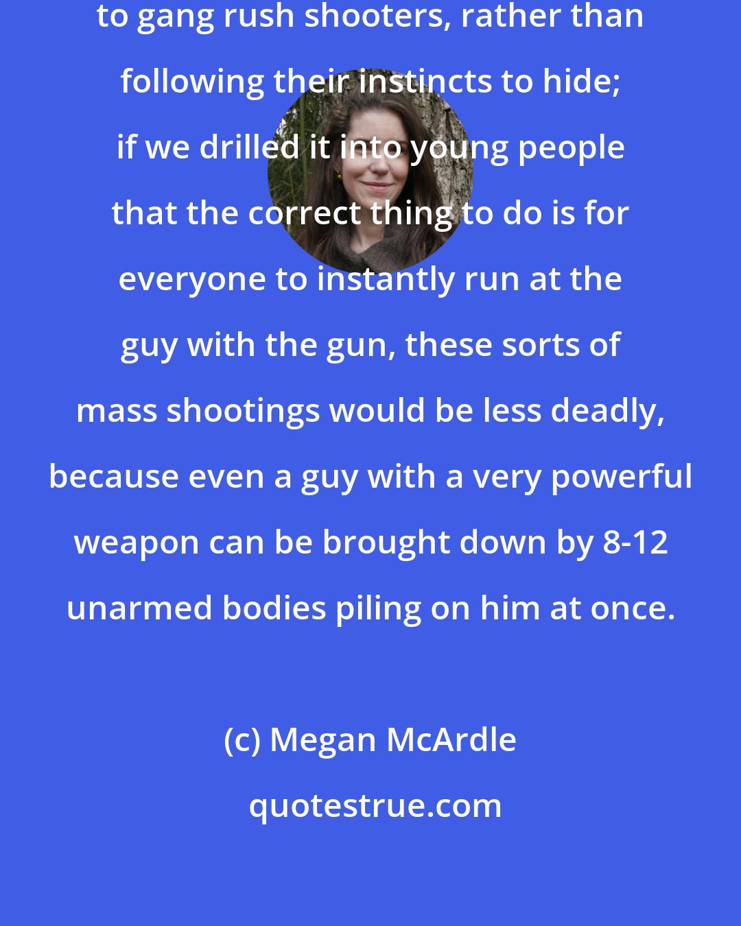 Megan McArdle: I'd also like us to encourage people to gang rush shooters, rather than following their instincts to hide; if we drilled it into young people that the correct thing to do is for everyone to instantly run at the guy with the gun, these sorts of mass shootings would be less deadly, because even a guy with a very powerful weapon can be brought down by 8-12 unarmed bodies piling on him at once.