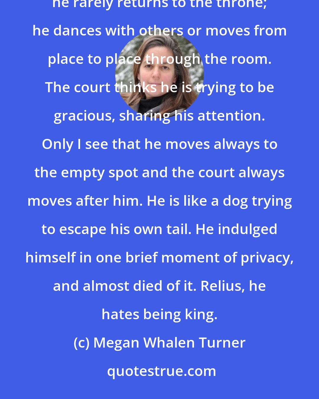 Megan Whalen Turner: He loves me, and I reward his love by forcing on him something he hates. In the evening, after we dance, he rarely returns to the throne; he dances with others or moves from place to place through the room. The court thinks he is trying to be gracious, sharing his attention. Only I see that he moves always to the empty spot and the court always moves after him. He is like a dog trying to escape his own tail. He indulged himself in one brief moment of privacy, and almost died of it. Relius, he hates being king.