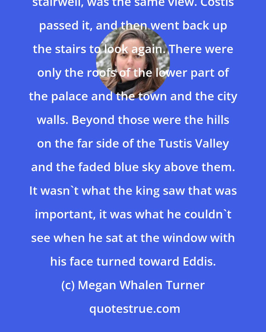Megan Whalen Turner: The window opened in the same direction as the king's, and there, summer-bright and framed by the darkness of the stairwell, was the same view. Costis passed it, and then went back up the stairs to look again. There were only the roofs of the lower part of the palace and the town and the city walls. Beyond those were the hills on the far side of the Tustis Valley and the faded blue sky above them. It wasn't what the king saw that was important, it was what he couldn't see when he sat at the window with his face turned toward Eddis.