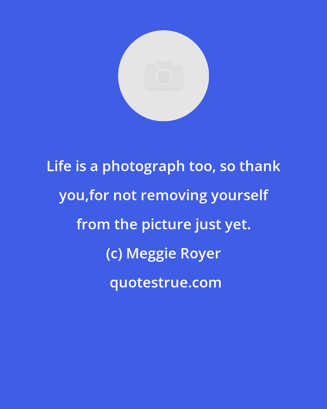 Meggie Royer: Life is a photograph too, so thank you,for not removing yourself from the picture just yet.
