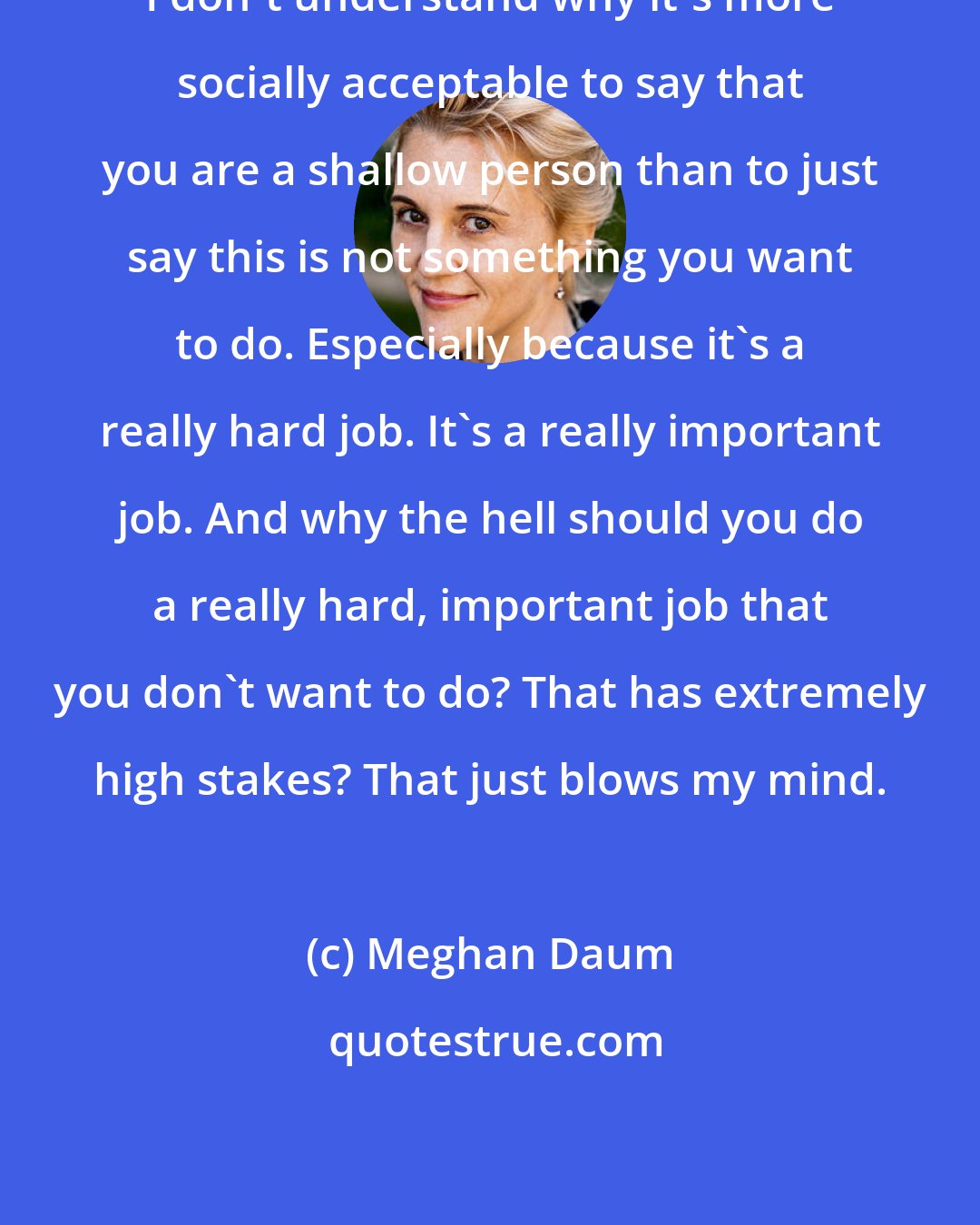 Meghan Daum: I don't understand why it's more socially acceptable to say that you are a shallow person than to just say this is not something you want to do. Especially because it's a really hard job. It's a really important job. And why the hell should you do a really hard, important job that you don't want to do? That has extremely high stakes? That just blows my mind.