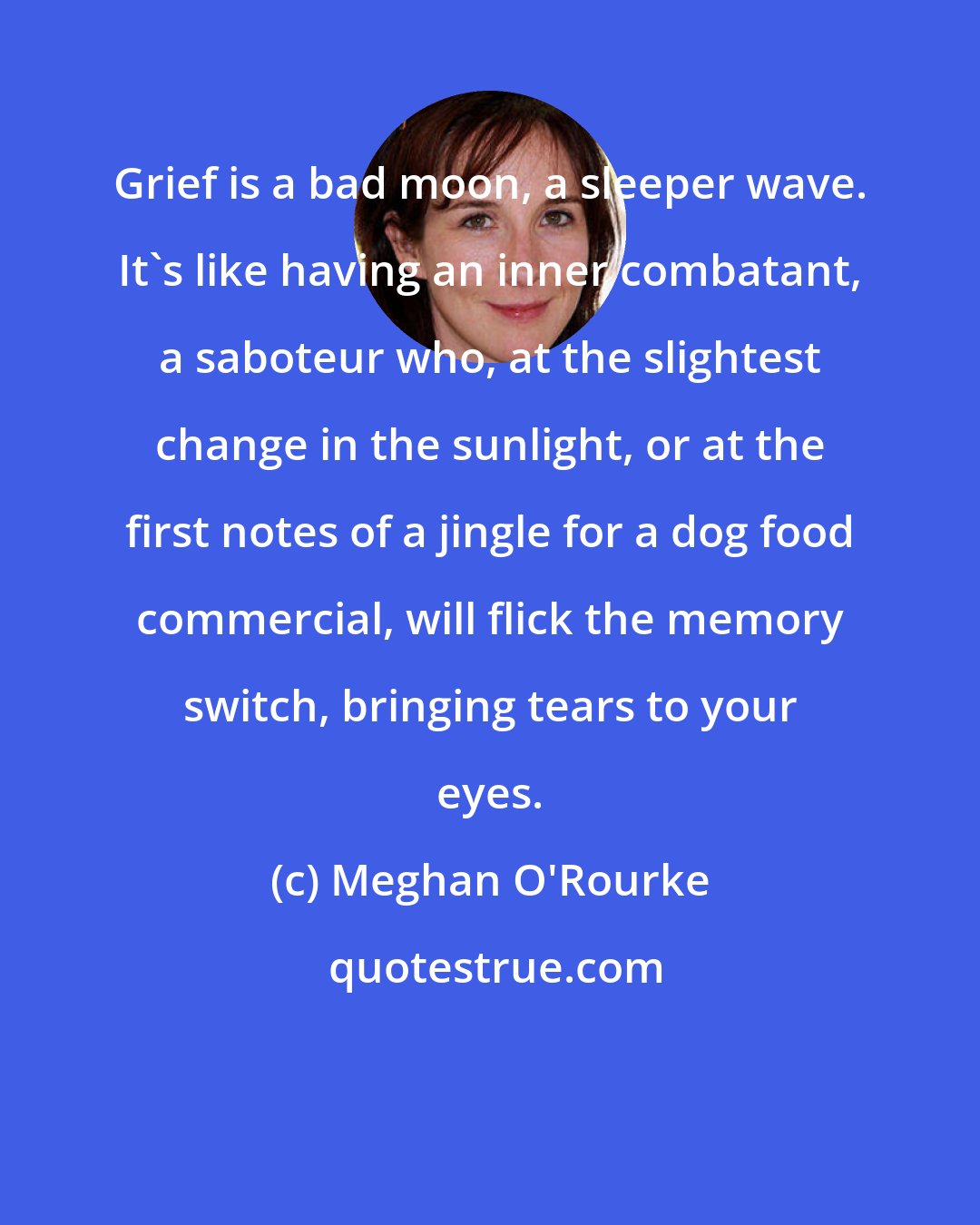 Meghan O'Rourke: Grief is a bad moon, a sleeper wave. It's like having an inner combatant, a saboteur who, at the slightest change in the sunlight, or at the first notes of a jingle for a dog food commercial, will flick the memory switch, bringing tears to your eyes.