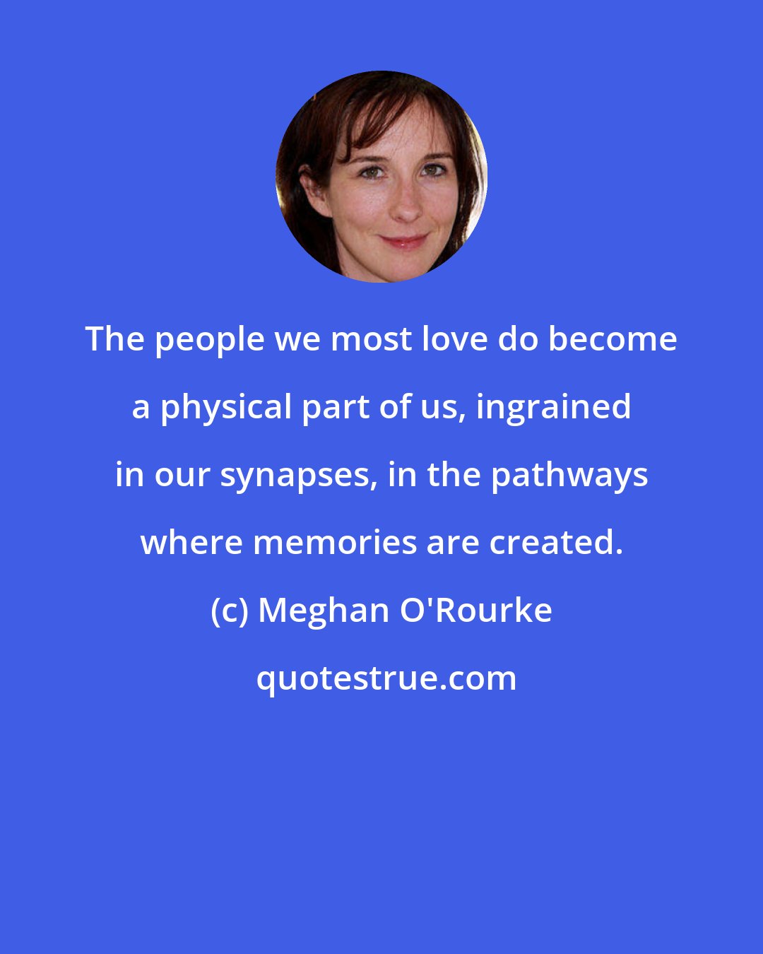 Meghan O'Rourke: The people we most love do become a physical part of us, ingrained in our synapses, in the pathways where memories are created.