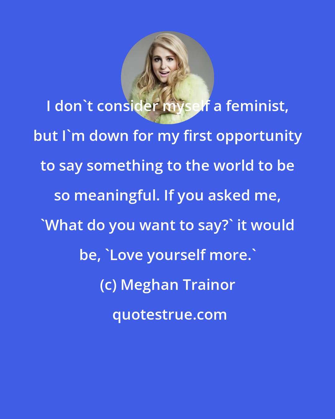 Meghan Trainor: I don't consider myself a feminist, but I'm down for my first opportunity to say something to the world to be so meaningful. If you asked me, 'What do you want to say?' it would be, 'Love yourself more.'