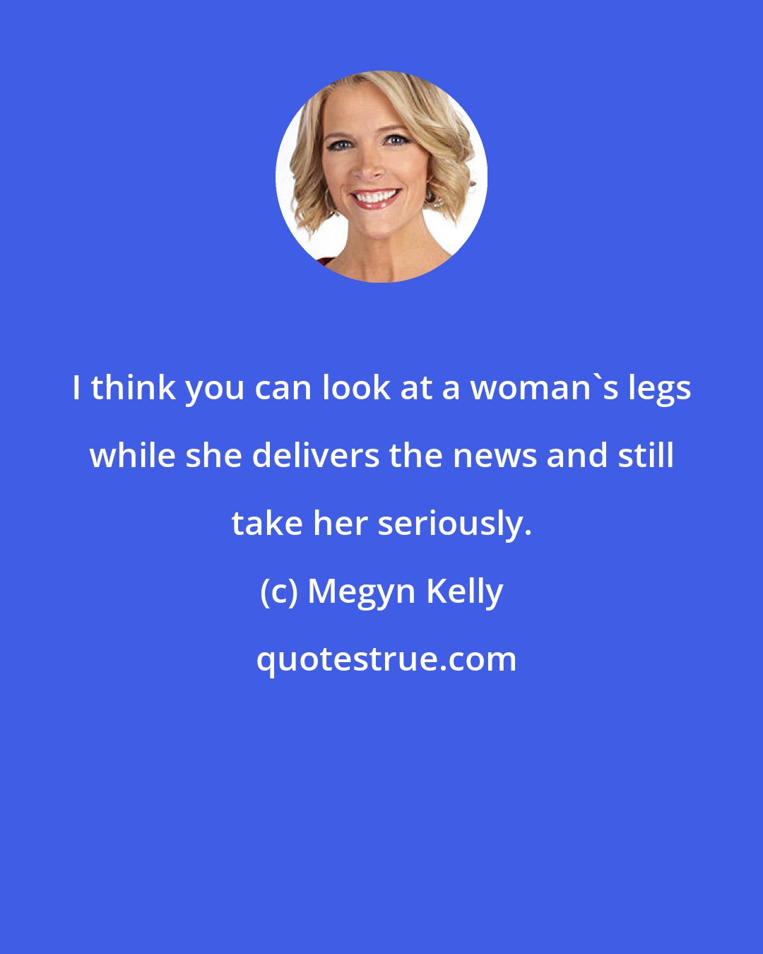 Megyn Kelly: I think you can look at a woman's legs while she delivers the news and still take her seriously.