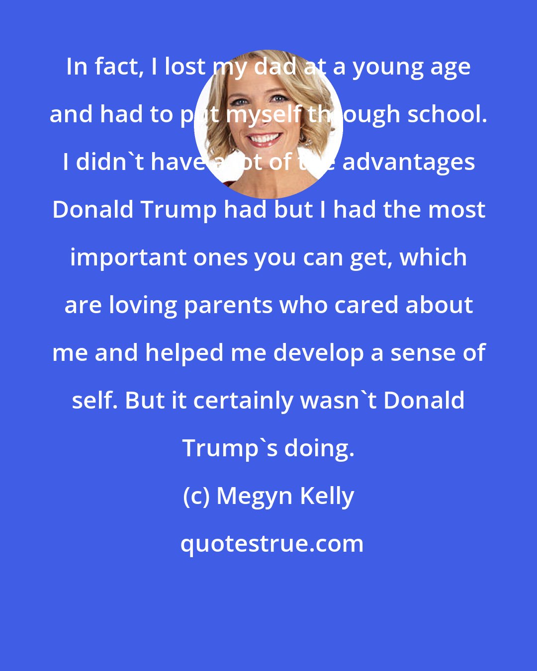 Megyn Kelly: In fact, I lost my dad at a young age and had to put myself through school. I didn't have a lot of the advantages Donald Trump had but I had the most important ones you can get, which are loving parents who cared about me and helped me develop a sense of self. But it certainly wasn't Donald Trump's doing.
