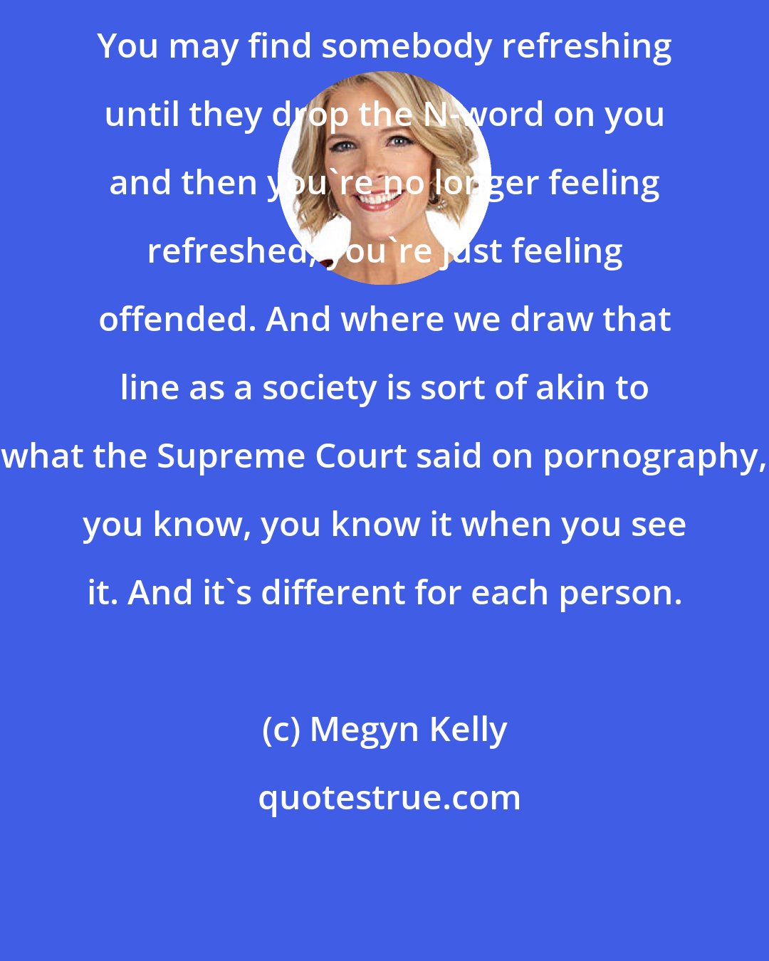 Megyn Kelly: You may find somebody refreshing until they drop the N-word on you and then you're no longer feeling refreshed, you're just feeling offended. And where we draw that line as a society is sort of akin to what the Supreme Court said on pornography, you know, you know it when you see it. And it's different for each person.