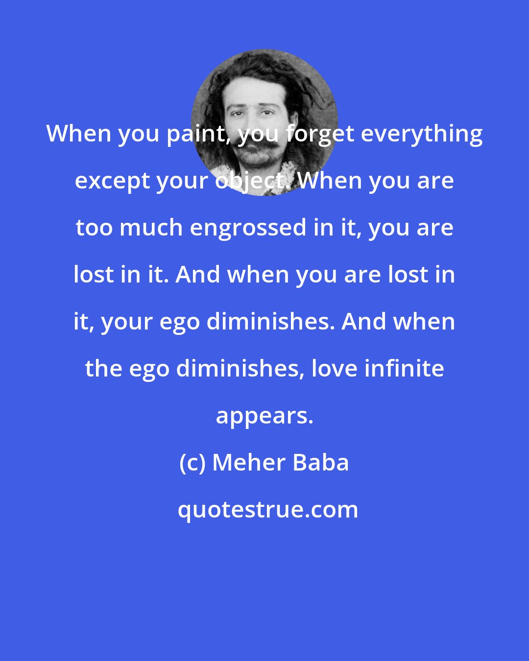 Meher Baba: When you paint, you forget everything except your object. When you are too much engrossed in it, you are lost in it. And when you are lost in it, your ego diminishes. And when the ego diminishes, love infinite appears.