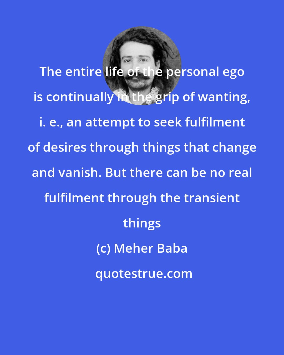 Meher Baba: The entire life of the personal ego is continually in the grip of wanting, i. e., an attempt to seek fulfilment of desires through things that change and vanish. But there can be no real fulfilment through the transient things