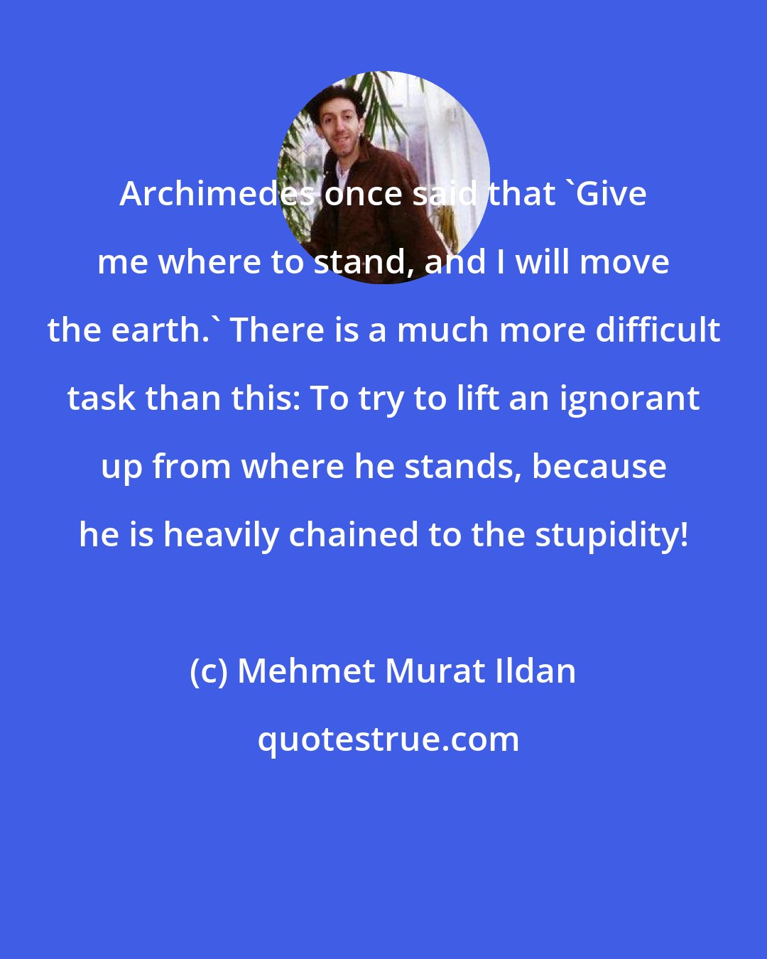 Mehmet Murat Ildan: Archimedes once said that 'Give me where to stand, and I will move the earth.' There is a much more difficult task than this: To try to lift an ignorant up from where he stands, because he is heavily chained to the stupidity!