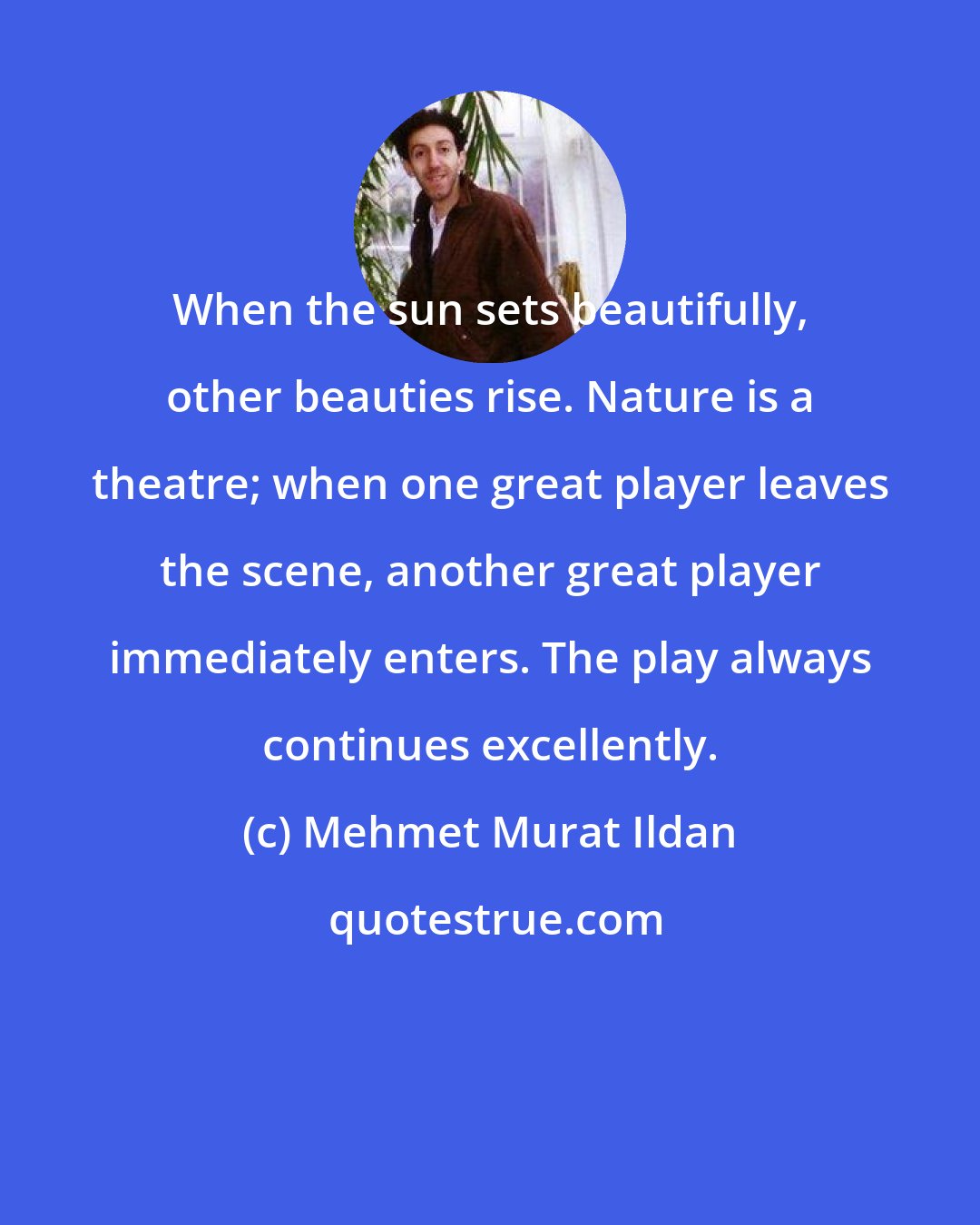 Mehmet Murat Ildan: When the sun sets beautifully, other beauties rise. Nature is a theatre; when one great player leaves the scene, another great player immediately enters. The play always continues excellently.