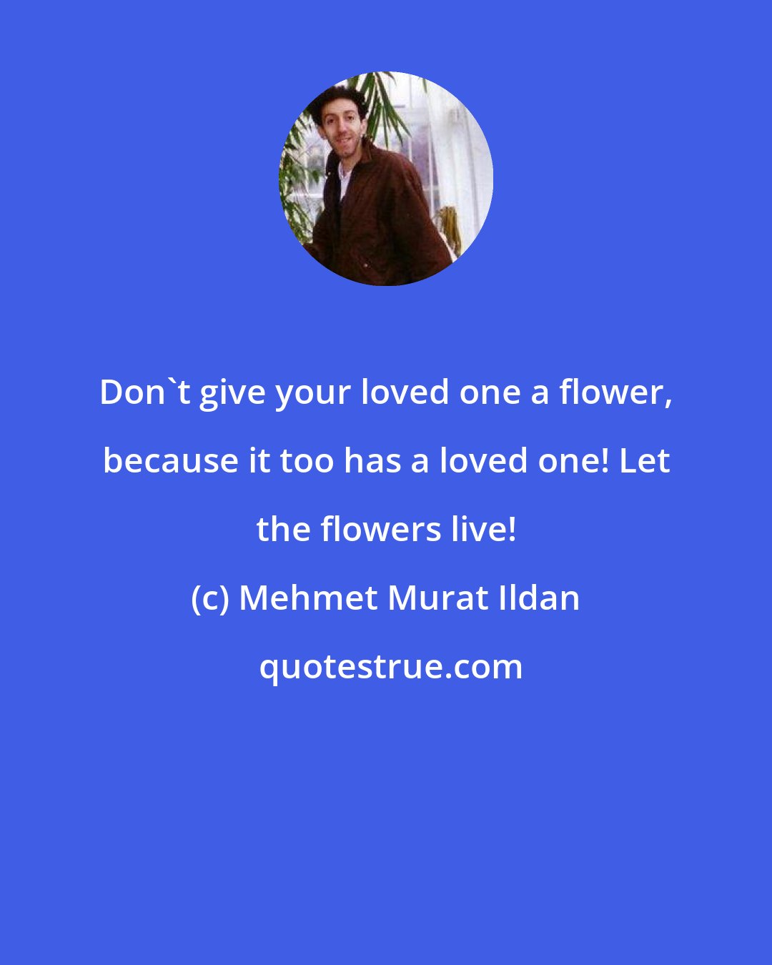 Mehmet Murat Ildan: Don't give your loved one a flower, because it too has a loved one! Let the flowers live!