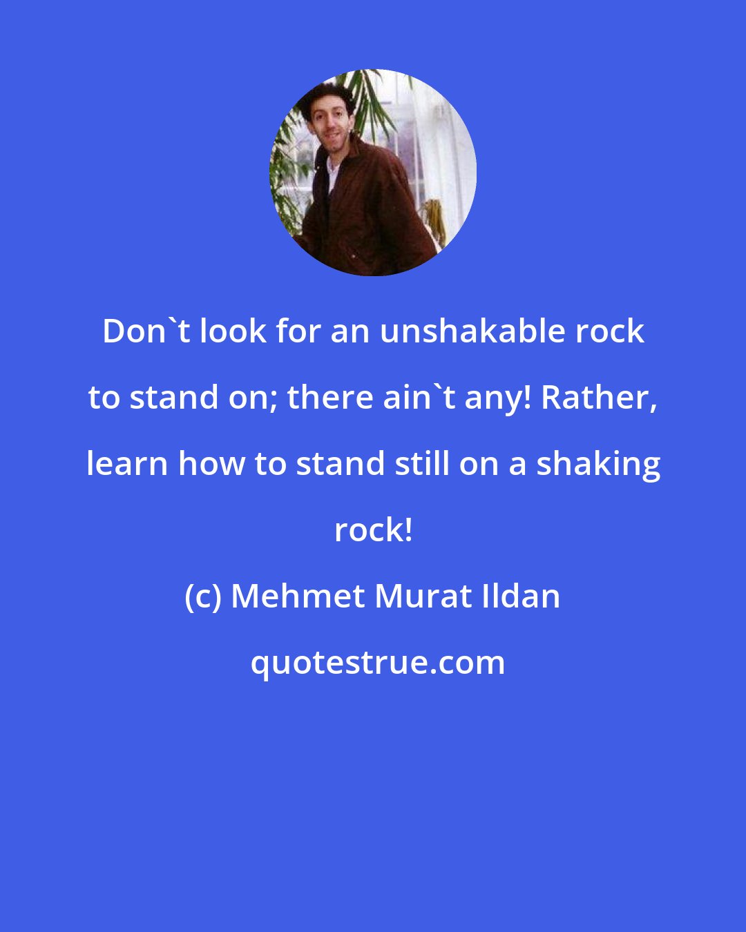 Mehmet Murat Ildan: Don't look for an unshakable rock to stand on; there ain't any! Rather, learn how to stand still on a shaking rock!