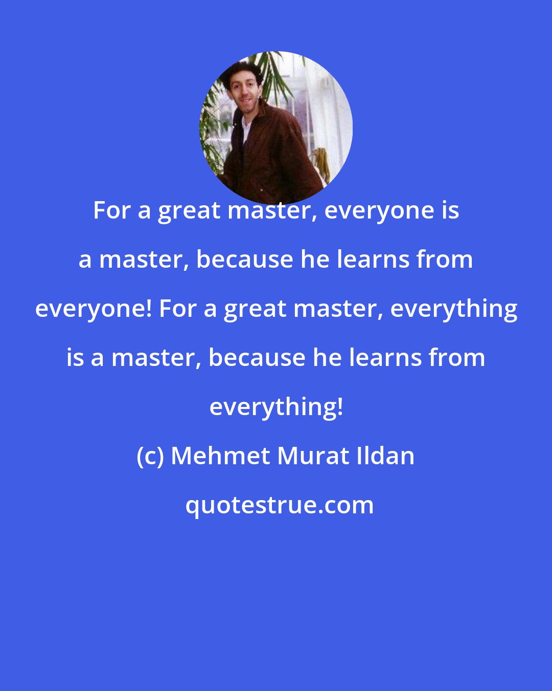 Mehmet Murat Ildan: For a great master, everyone is a master, because he learns from everyone! For a great master, everything is a master, because he learns from everything!