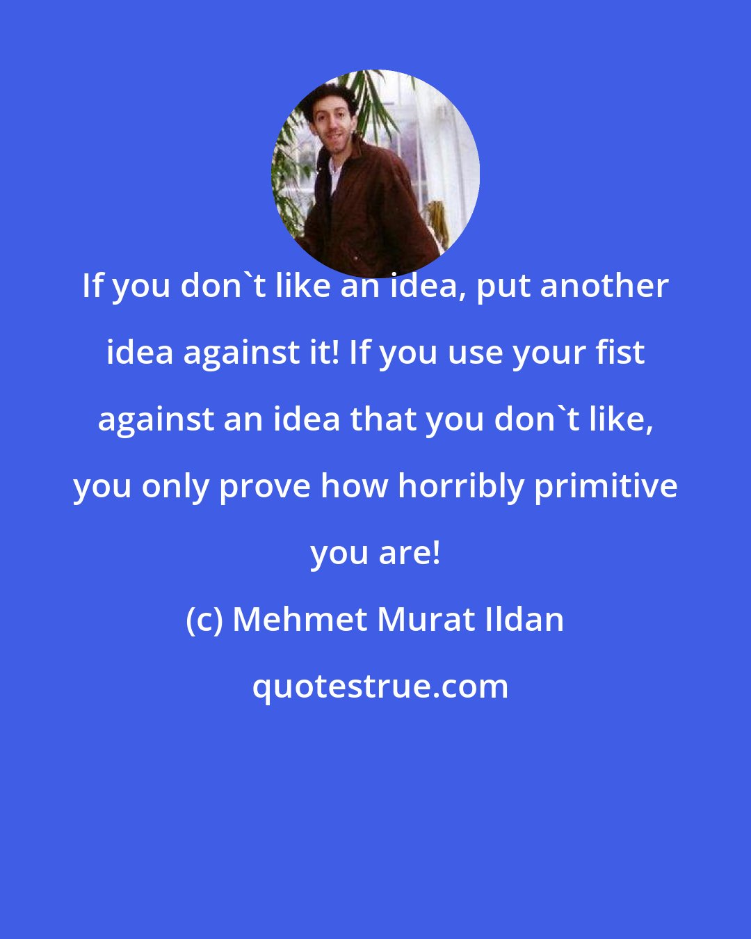 Mehmet Murat Ildan: If you don't like an idea, put another idea against it! If you use your fist against an idea that you don't like, you only prove how horribly primitive you are!