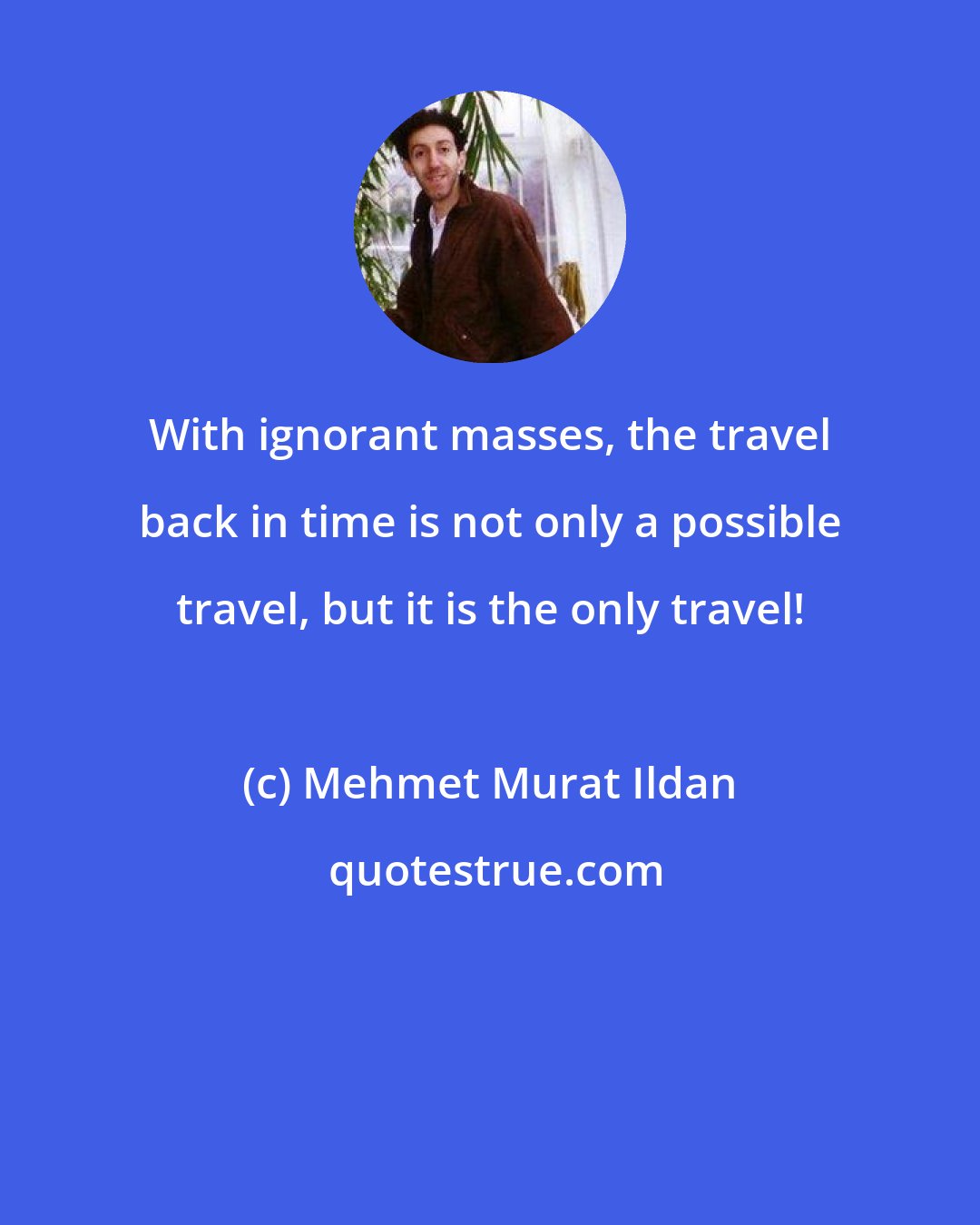 Mehmet Murat Ildan: With ignorant masses, the travel back in time is not only a possible travel, but it is the only travel!
