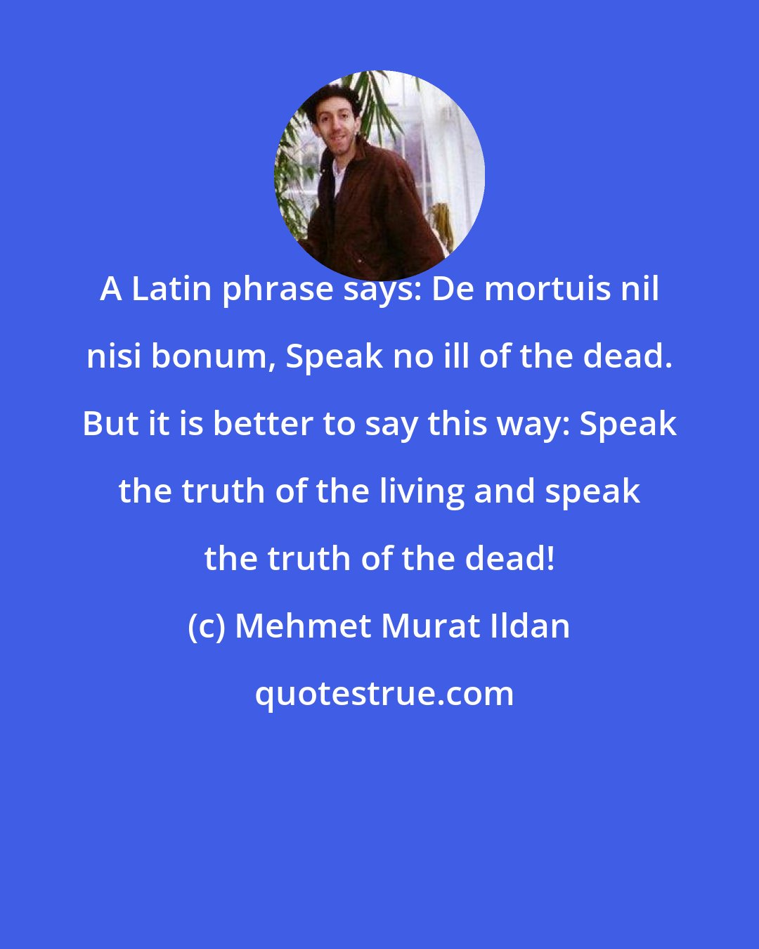 Mehmet Murat Ildan: A Latin phrase says: De mortuis nil nisi bonum, Speak no ill of the dead. But it is better to say this way: Speak the truth of the living and speak the truth of the dead!