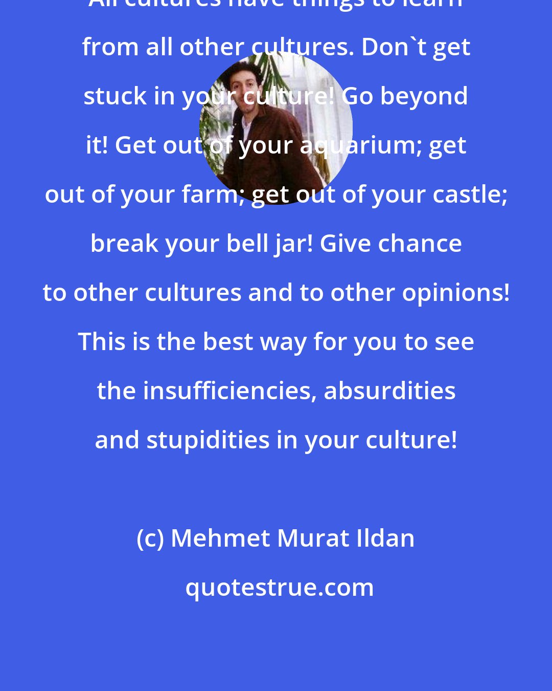 Mehmet Murat Ildan: All cultures have things to learn from all other cultures. Don't get stuck in your culture! Go beyond it! Get out of your aquarium; get out of your farm; get out of your castle; break your bell jar! Give chance to other cultures and to other opinions! This is the best way for you to see the insufficiencies, absurdities and stupidities in your culture!