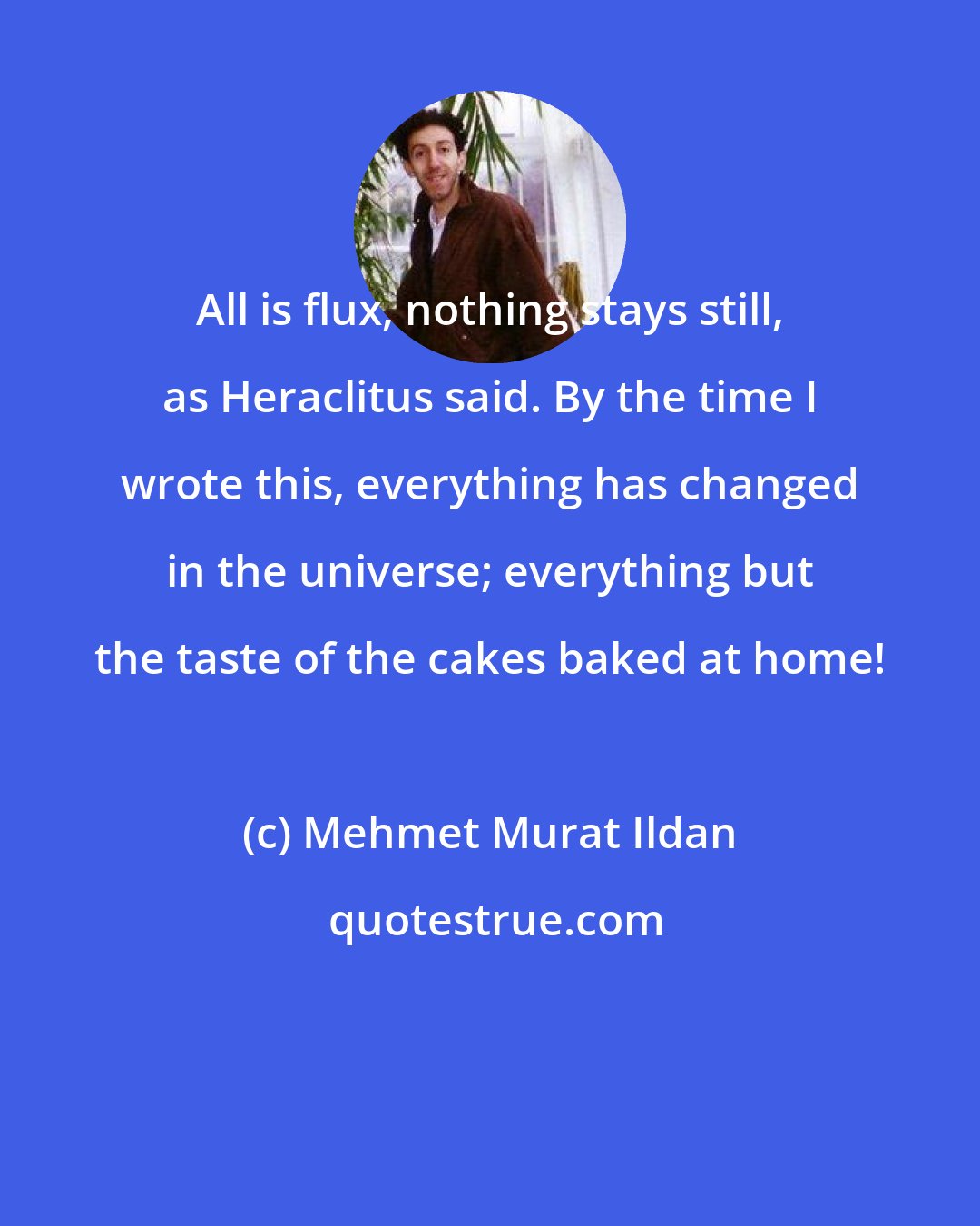 Mehmet Murat Ildan: All is flux, nothing stays still, as Heraclitus said. By the time I wrote this, everything has changed in the universe; everything but the taste of the cakes baked at home!