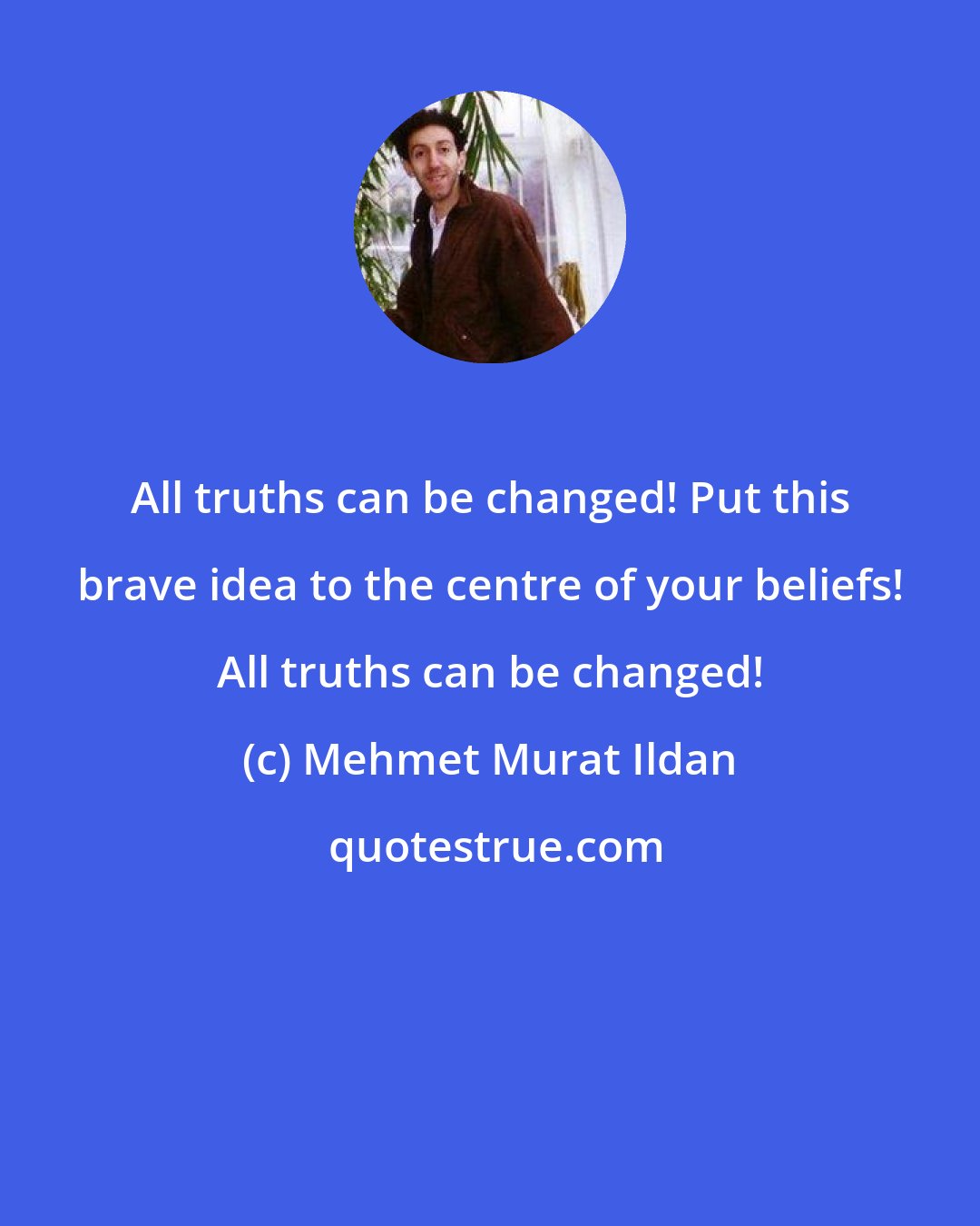 Mehmet Murat Ildan: All truths can be changed! Put this brave idea to the centre of your beliefs! All truths can be changed!