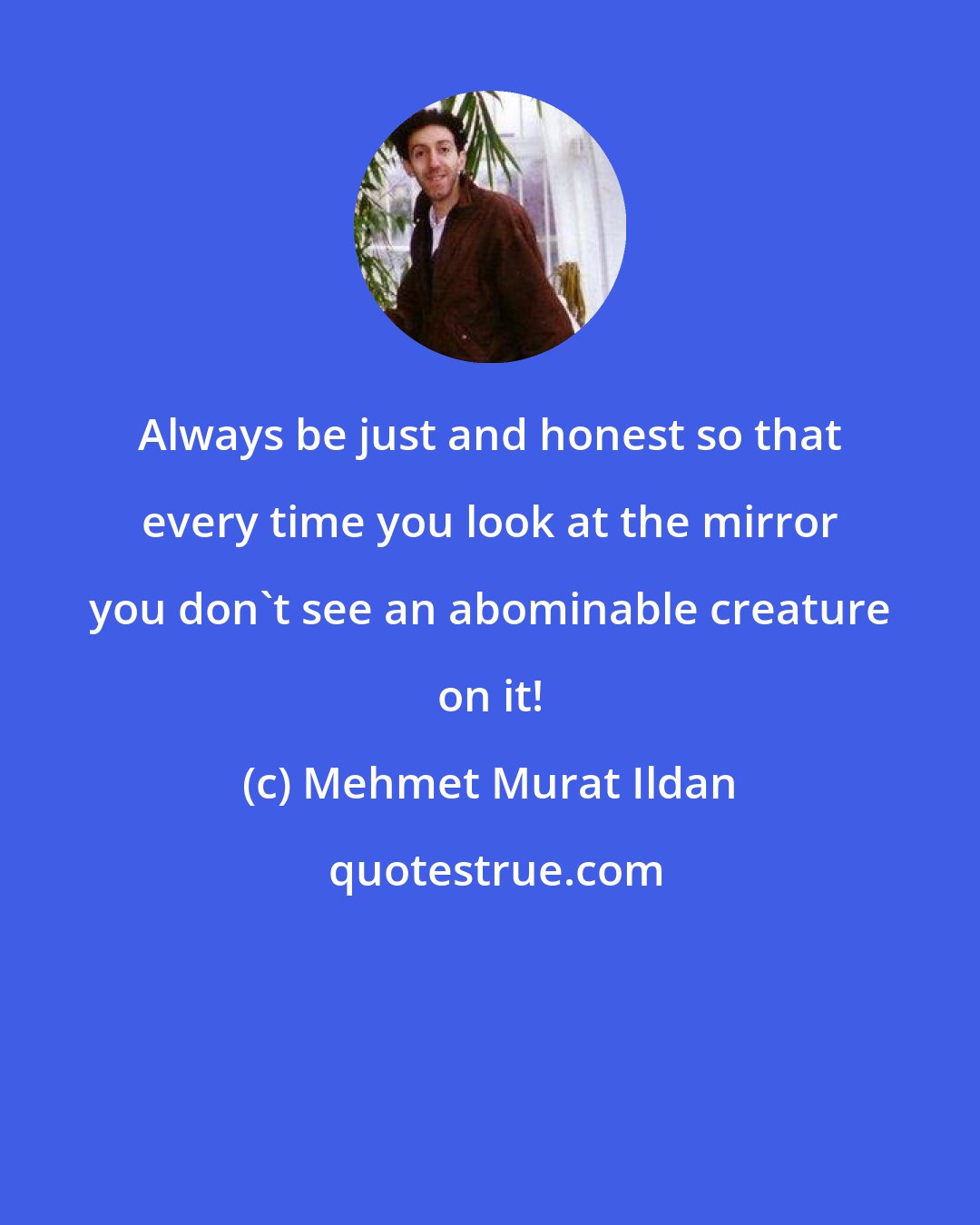 Mehmet Murat Ildan: Always be just and honest so that every time you look at the mirror you don't see an abominable creature on it!