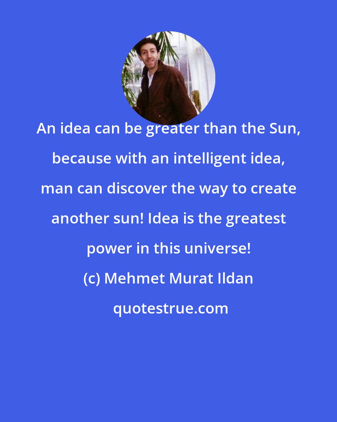 Mehmet Murat Ildan: An idea can be greater than the Sun, because with an intelligent idea, man can discover the way to create another sun! Idea is the greatest power in this universe!