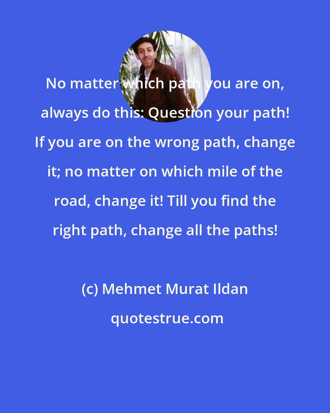 Mehmet Murat Ildan: No matter which path you are on, always do this: Question your path! If you are on the wrong path, change it; no matter on which mile of the road, change it! Till you find the right path, change all the paths!