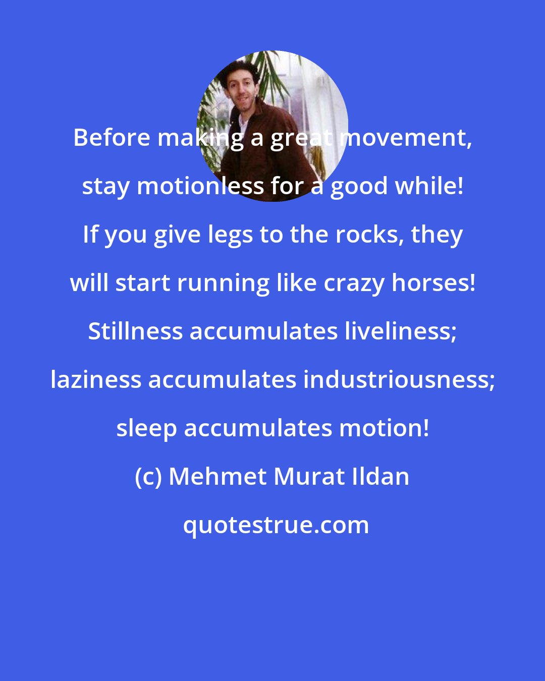 Mehmet Murat Ildan: Before making a great movement, stay motionless for a good while! If you give legs to the rocks, they will start running like crazy horses! Stillness accumulates liveliness; laziness accumulates industriousness; sleep accumulates motion!