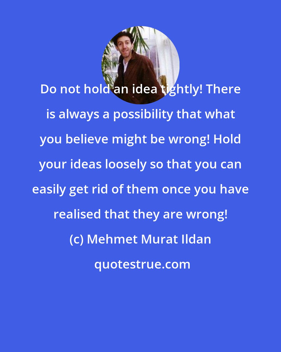Mehmet Murat Ildan: Do not hold an idea tightly! There is always a possibility that what you believe might be wrong! Hold your ideas loosely so that you can easily get rid of them once you have realised that they are wrong!