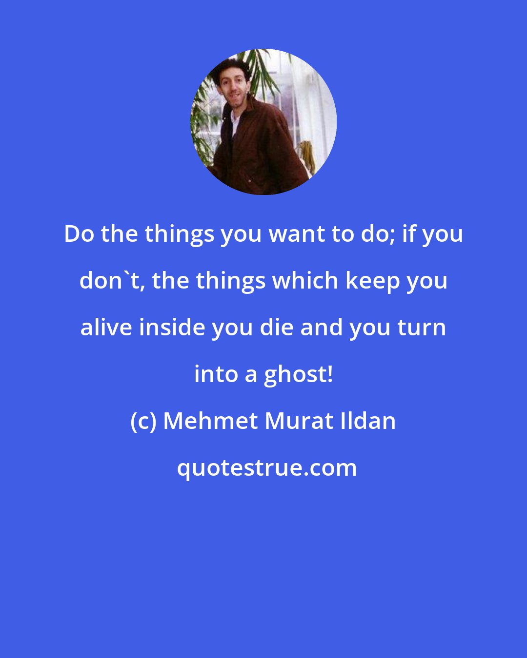 Mehmet Murat Ildan: Do the things you want to do; if you don't, the things which keep you alive inside you die and you turn into a ghost!