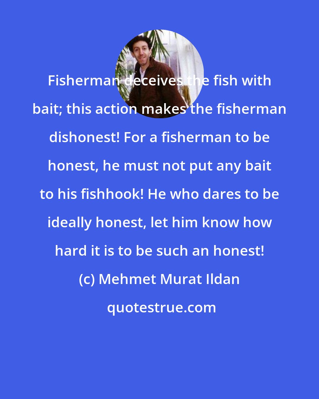 Mehmet Murat Ildan: Fisherman deceives the fish with bait; this action makes the fisherman dishonest! For a fisherman to be honest, he must not put any bait to his fishhook! He who dares to be ideally honest, let him know how hard it is to be such an honest!