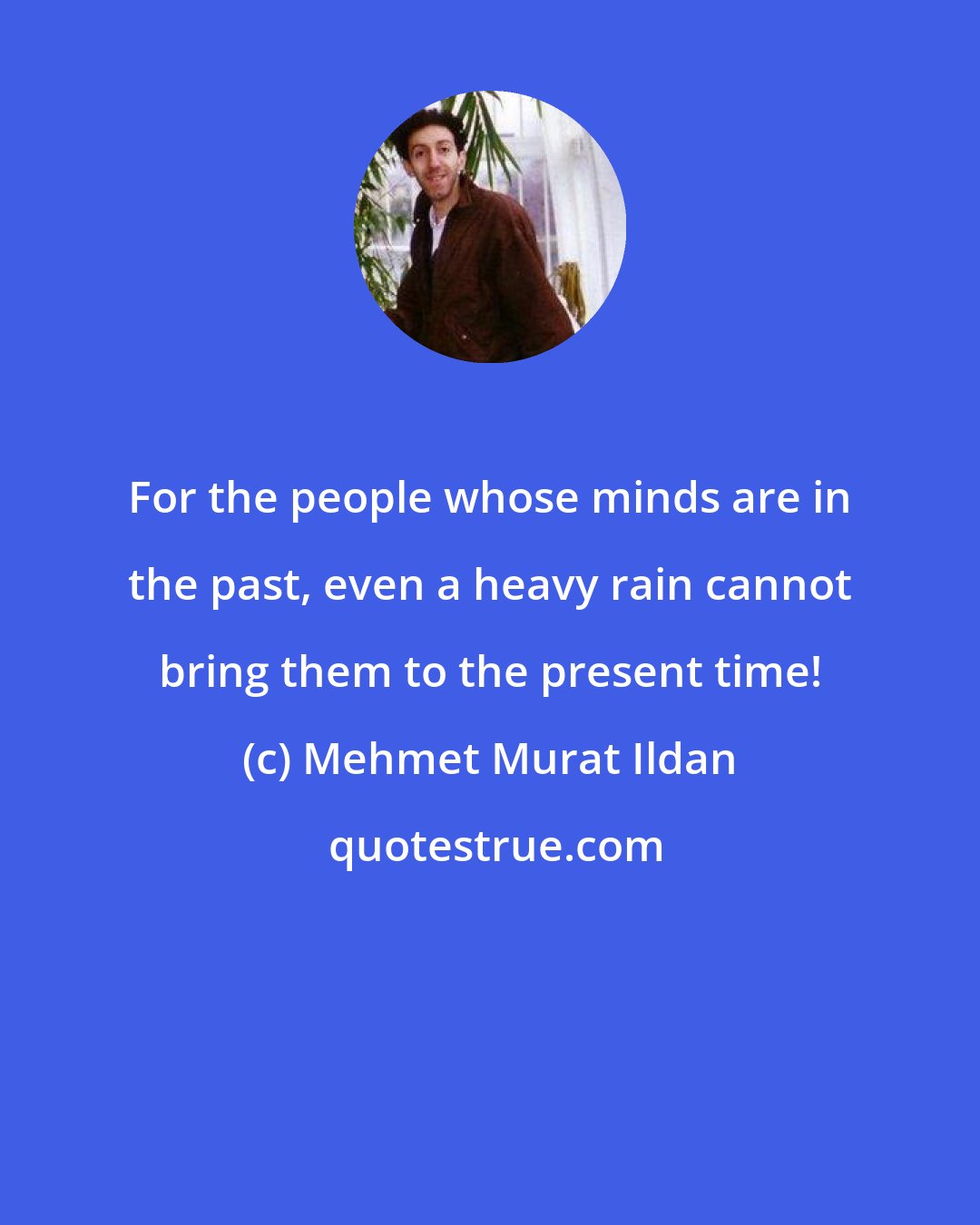 Mehmet Murat Ildan: For the people whose minds are in the past, even a heavy rain cannot bring them to the present time!