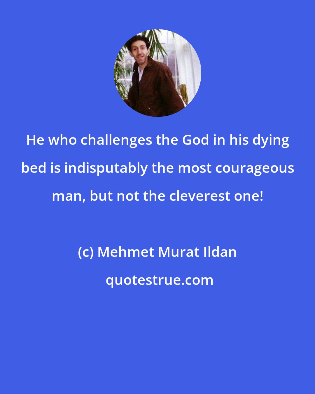 Mehmet Murat Ildan: He who challenges the God in his dying bed is indisputably the most courageous man, but not the cleverest one!