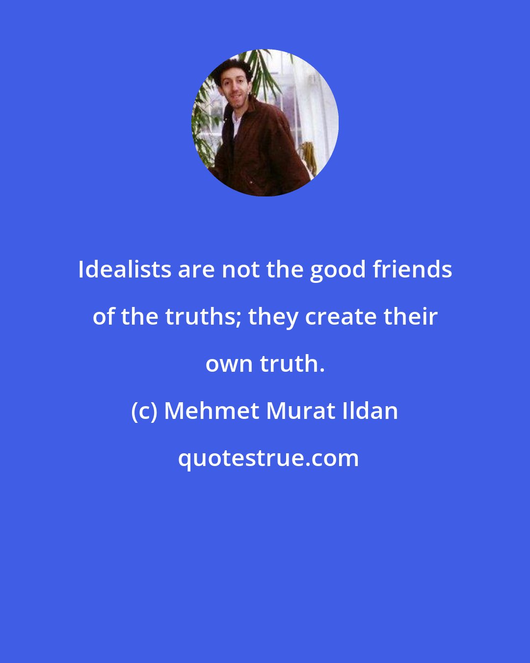 Mehmet Murat Ildan: Idealists are not the good friends of the truths; they create their own truth.