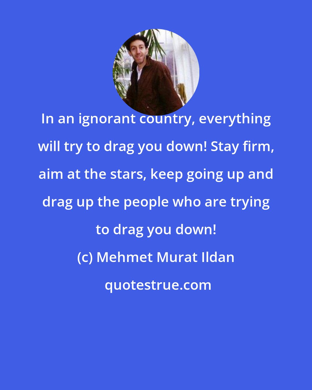 Mehmet Murat Ildan: In an ignorant country, everything will try to drag you down! Stay firm, aim at the stars, keep going up and drag up the people who are trying to drag you down!