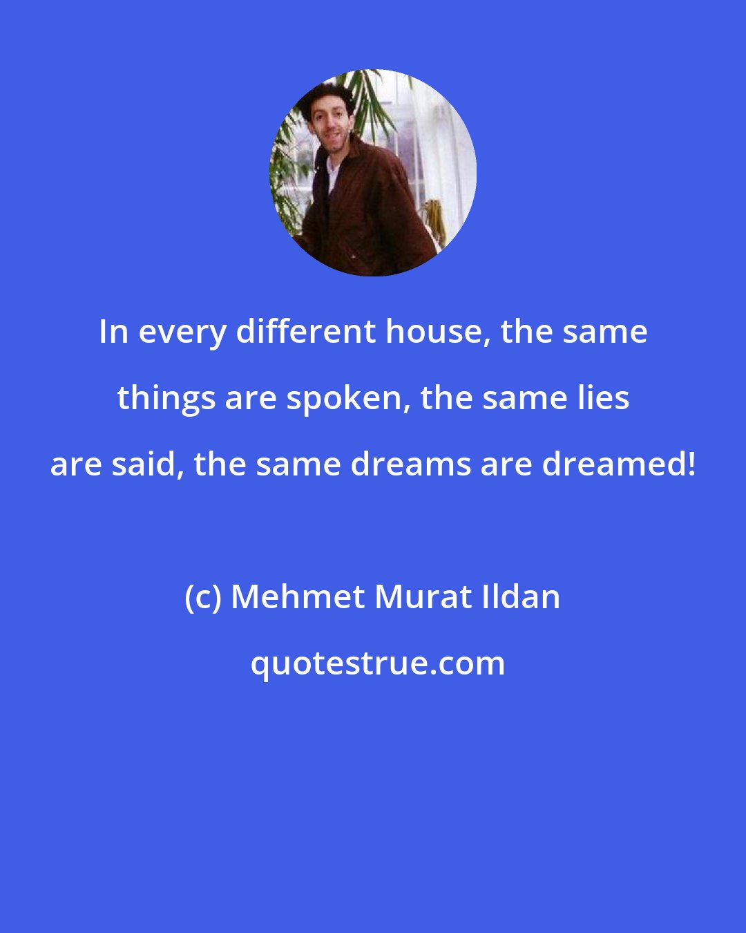 Mehmet Murat Ildan: In every different house, the same things are spoken, the same lies are said, the same dreams are dreamed!