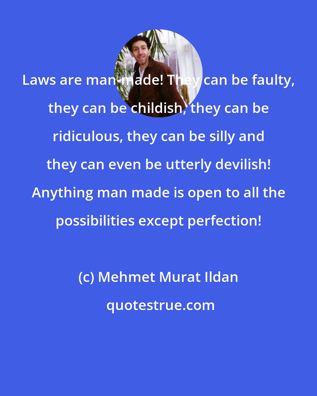 Mehmet Murat Ildan: Laws are man-made! They can be faulty, they can be childish, they can be ridiculous, they can be silly and they can even be utterly devilish! Anything man made is open to all the possibilities except perfection!