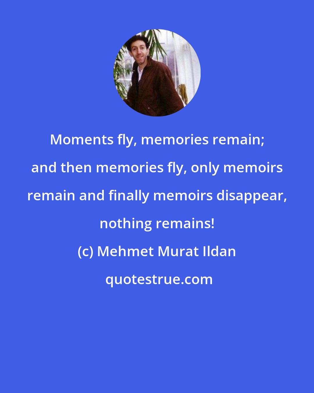 Mehmet Murat Ildan: Moments fly, memories remain; and then memories fly, only memoirs remain and finally memoirs disappear, nothing remains!