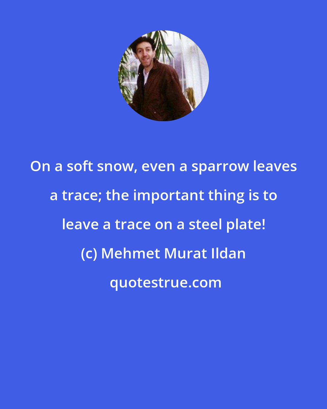 Mehmet Murat Ildan: On a soft snow, even a sparrow leaves a trace; the important thing is to leave a trace on a steel plate!